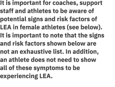 It is important for coaches, support staff and athletes to be aware of potential signs and risk factors of LEA in fem...