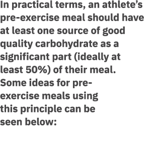 In practical terms, an athlete’s pre exercise meal should have at least one source of good quality carbohydrate as a ...